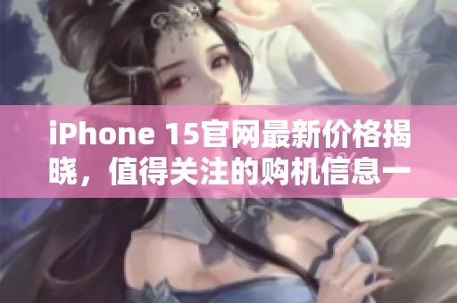 iPhone 15官网最新价格揭晓，值得关注的购机信息一览