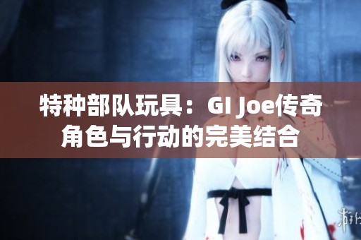 特种部队玩具：GI Joe传奇角色与行动的完美结合