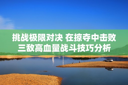 挑战极限对决 在掠夺中击败三敌高血量战斗技巧分析