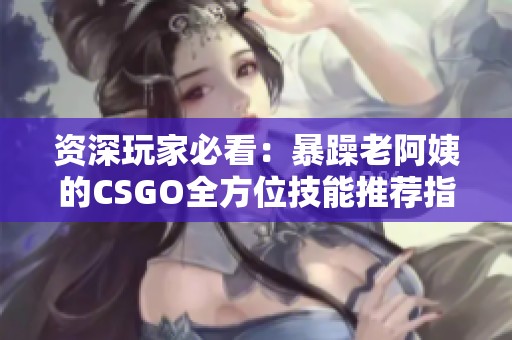 资深玩家必看：暴躁老阿姨的CSGO全方位技能推荐指南