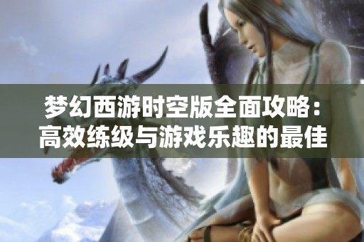 梦幻西游时空版全面攻略：高效练级与游戏乐趣的最佳融合体验分享