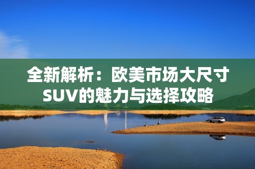 全新解析：欧美市场大尺寸SUV的魅力与选择攻略