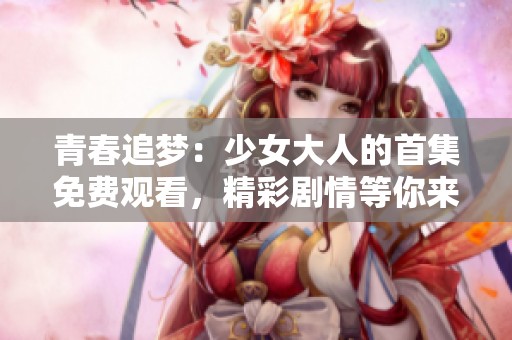 青春追梦：少女大人的首集免费观看，精彩剧情等你来探寻