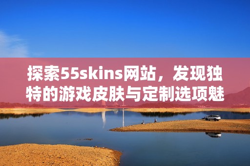 探索55skins网站，发现独特的游戏皮肤与定制选项魅力