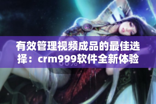 有效管理视频成品的最佳选择：crm999软件全新体验解析