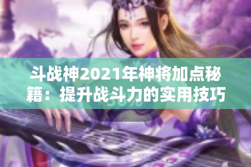 斗战神2021年神将加点秘籍：提升战斗力的实用技巧全攻略