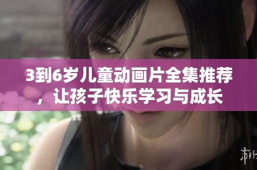3到6岁儿童动画片全集推荐，让孩子快乐学习与成长