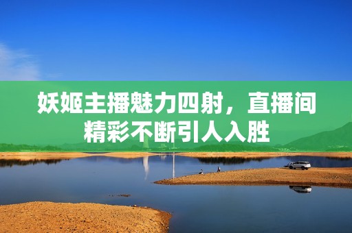 妖姬主播魅力四射，直播间精彩不断引人入胜