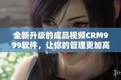 全新升级的成品视频CRM999软件，让你的管理更加高效便捷