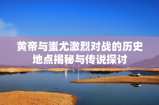 黄帝与蚩尤激烈对战的历史地点揭秘与传说探讨