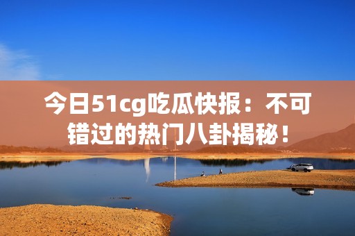 今日51cg吃瓜快报：不可错过的热门八卦揭秘！