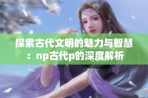 探索古代文明的魅力与智慧：np古代p的深度解析