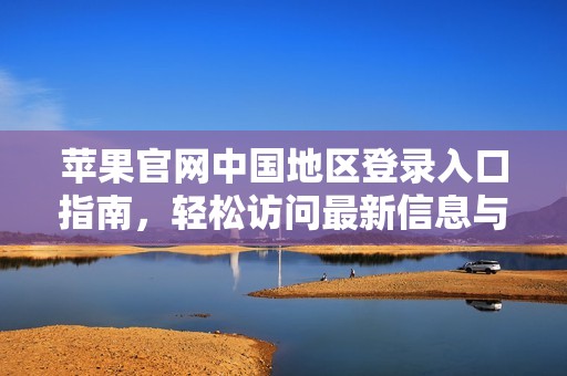 苹果官网中国地区登录入口指南，轻松访问最新信息与服务