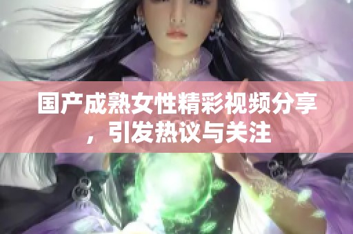 国产成熟女性精彩视频分享，引发热议与关注