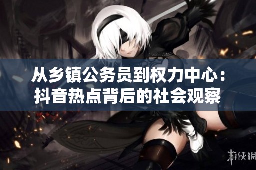 从乡镇公务员到权力中心：抖音热点背后的社会观察
