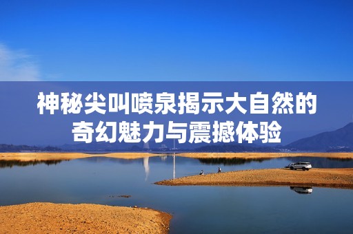 神秘尖叫喷泉揭示大自然的奇幻魅力与震撼体验