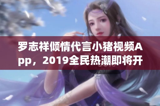 罗志祥倾情代言小猪视频App，2019全民热潮即将开启