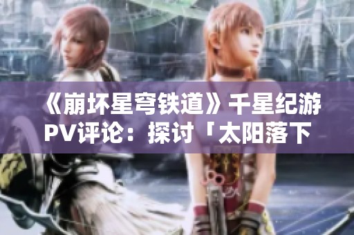 《崩坏星穹铁道》千星纪游PV评论：探讨「太阳落下之后」的深层意义与未来展望