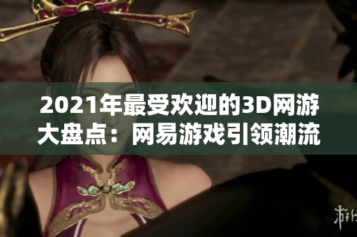 2021年最受欢迎的3D网游大盘点：网易游戏引领潮流，韩国游戏再创辉煌