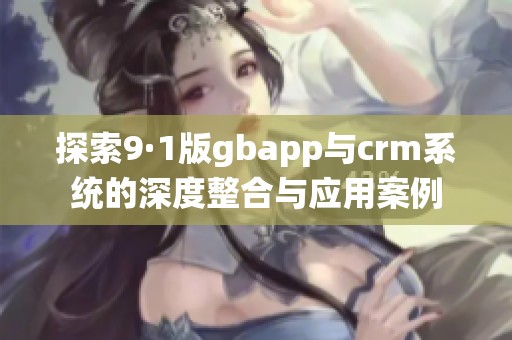 探索9·1版gbapp与crm系统的深度整合与应用案例