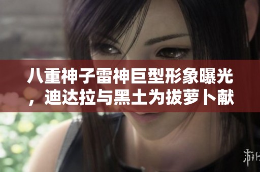 八重神子雷神巨型形象曝光，迪达拉与黑土为拔萝卜献声揭秘