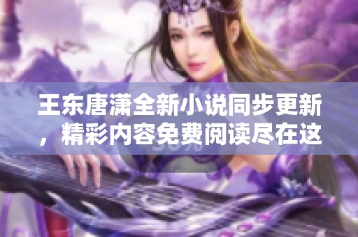 王东唐潇全新小说同步更新，精彩内容免费阅读尽在这里