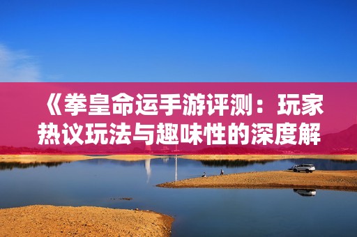 《拳皇命运手游评测：玩家热议玩法与趣味性的深度解析》