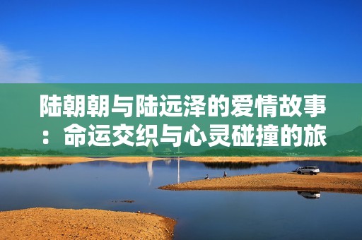 陆朝朝与陆远泽的爱情故事：命运交织与心灵碰撞的旅程