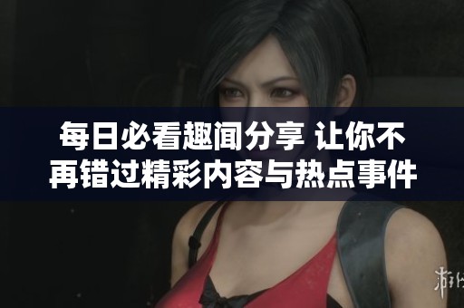 每日必看趣闻分享 让你不再错过精彩内容与热点事件