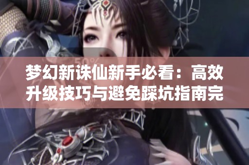 梦幻新诛仙新手必看：高效升级技巧与避免踩坑指南完整攻略