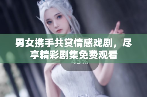 男女携手共赏情感戏剧，尽享精彩剧集免费观看