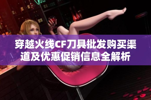 穿越火线CF刀具批发购买渠道及优惠促销信息全解析