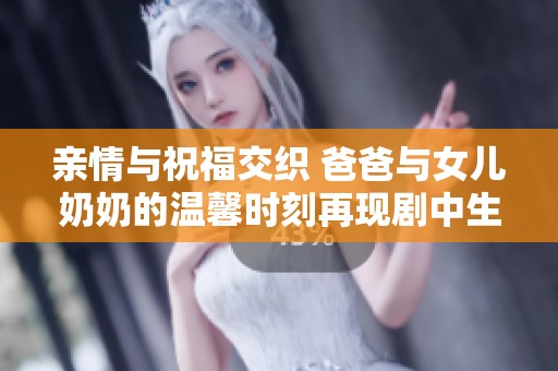 亲情与祝福交织 爸爸与女儿奶奶的温馨时刻再现剧中生活