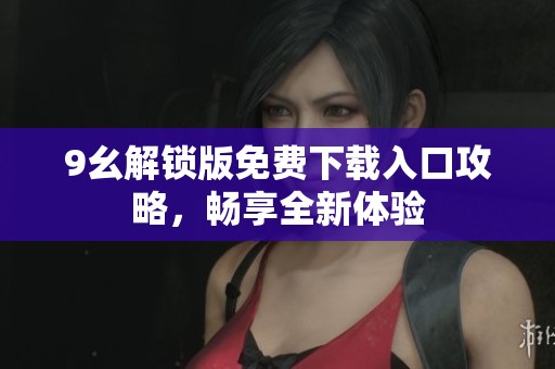 9幺解锁版免费下载入口攻略，畅享全新体验
