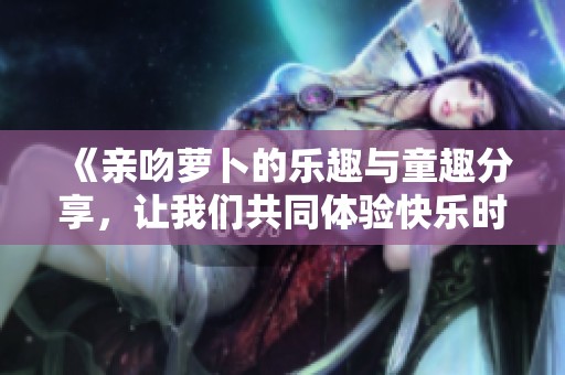 《亲吻萝卜的乐趣与童趣分享，让我们共同体验快乐时光》