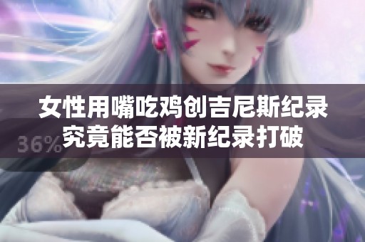 女性用嘴吃鸡创吉尼斯纪录究竟能否被新纪录打破