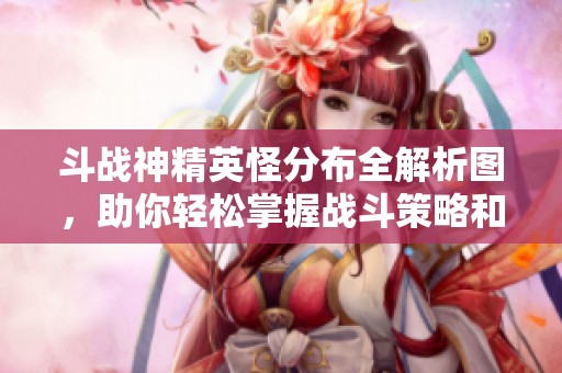 斗战神精英怪分布全解析图，助你轻松掌握战斗策略和资源获取方式