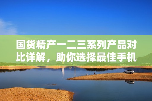 国货精产一二三系列产品对比详解，助你选择最佳手机！