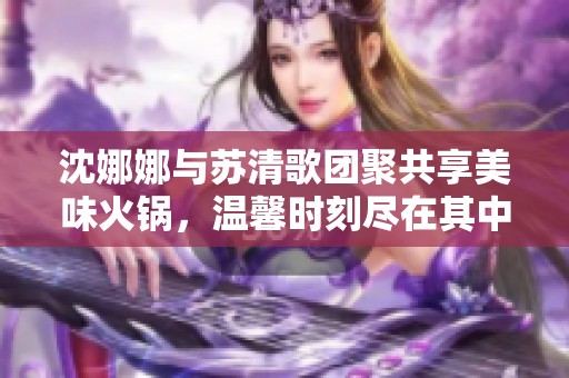 沈娜娜与苏清歌团聚共享美味火锅，温馨时刻尽在其中