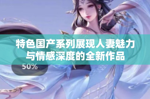 特色国产系列展现人妻魅力与情感深度的全新作品