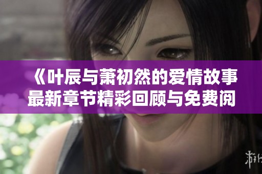 《叶辰与萧初然的爱情故事最新章节精彩回顾与免费阅读》