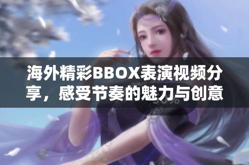 海外精彩BBOX表演视频分享，感受节奏的魅力与创意