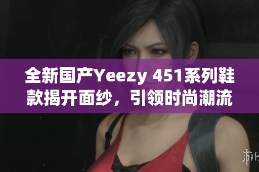 全新国产Yeezy 451系列鞋款揭开面纱，引领时尚潮流