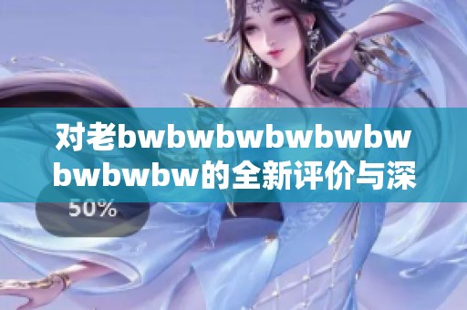 对老bwbwbwbwbwbwbwbwbw的全新评价与深度剖析