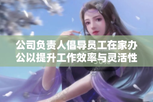 公司负责人倡导员工在家办公以提升工作效率与灵活性