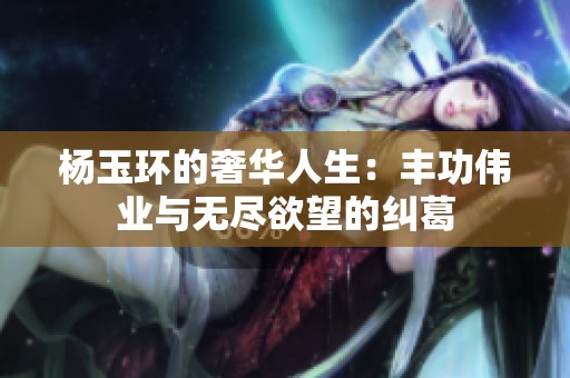 杨玉环的奢华人生：丰功伟业与无尽欲望的纠葛