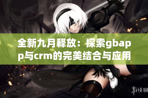 全新九月释放：探索gbapp与crm的完美结合与应用技巧