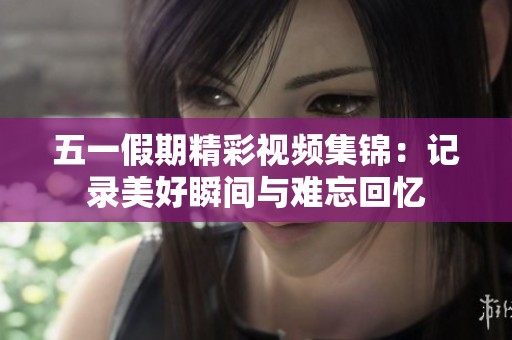 五一假期精彩视频集锦：记录美好瞬间与难忘回忆