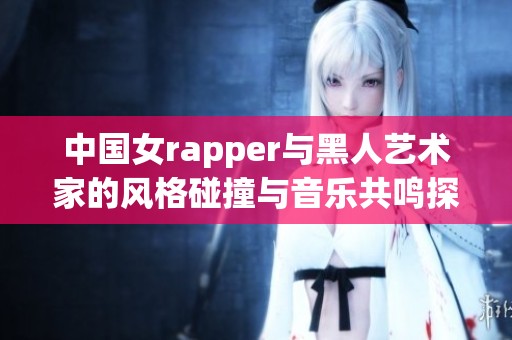 中国女rapper与黑人艺术家的风格碰撞与音乐共鸣探讨