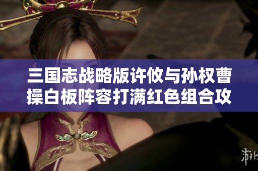 三国志战略版许攸与孙权曹操白板阵容打满红色组合攻略解析